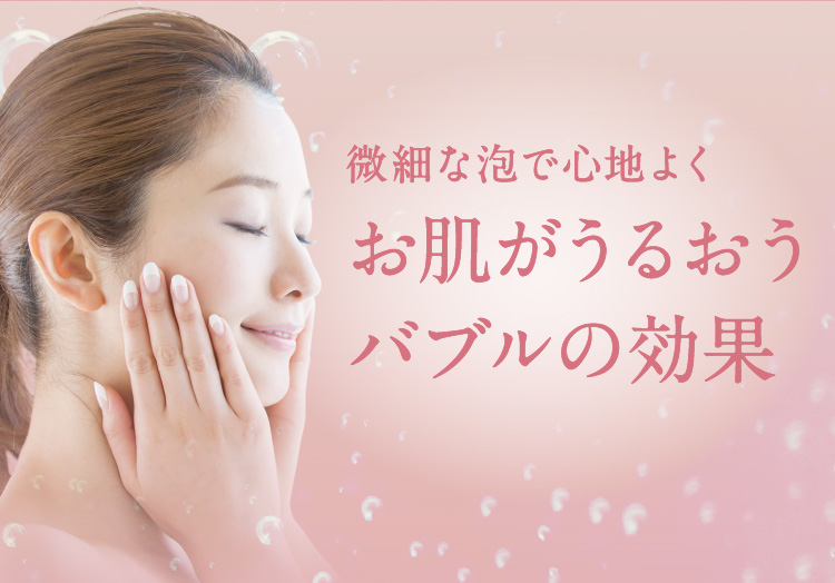 微細な泡で心地よくお肌がうるおうバブルの効果。